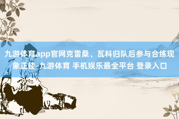 九游体育app官网克雷桑、瓦科归队后参与合练现象正佳-九游体育 手机娱乐最全平台 登录入口