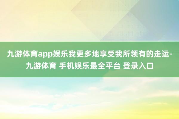 九游体育app娱乐我更多地享受我所领有的走运-九游体育 手机娱乐最全平台 登录入口