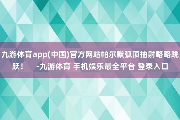 九游体育app(中国)官方网站帕尔默弧顶抽射略略跳跃！    -九游体育 手机娱乐最全平台 登录入口