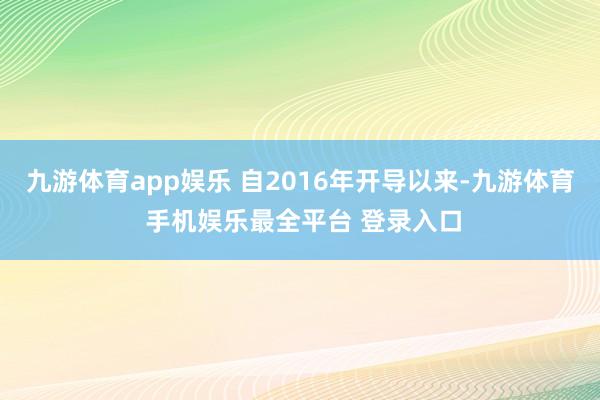 九游体育app娱乐 自2016年开导以来-九游体育 手机娱乐最全平台 登录入口