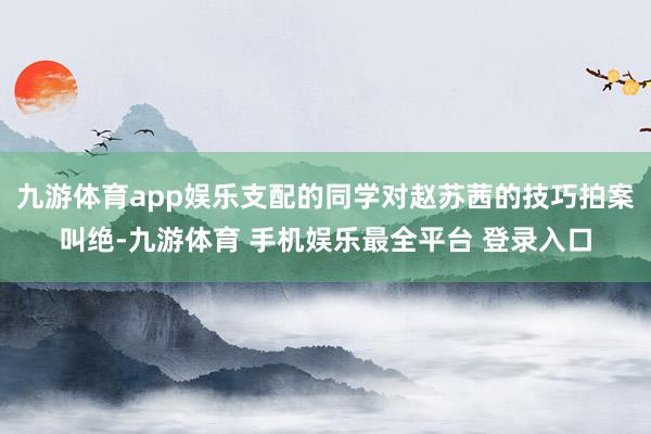 九游体育app娱乐支配的同学对赵苏茜的技巧拍案叫绝-九游体育 手机娱乐最全平台 登录入口