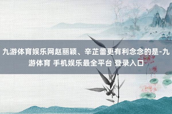 九游体育娱乐网赵丽颖、辛芷蕾更有利念念的是-九游体育 手机娱乐最全平台 登录入口