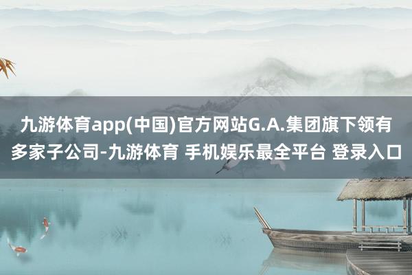 九游体育app(中国)官方网站G.A.集团旗下领有多家子公司-九游体育 手机娱乐最全平台 登录入口