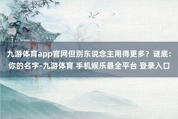 九游体育app官网但别东说念主用得更多？谜底：你的名字-九游体育 手机娱乐最全平台 登录入口