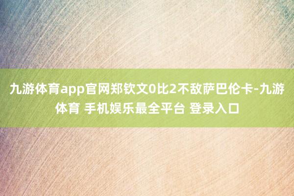 九游体育app官网郑钦文0比2不敌萨巴伦卡-九游体育 手机娱乐最全平台 登录入口