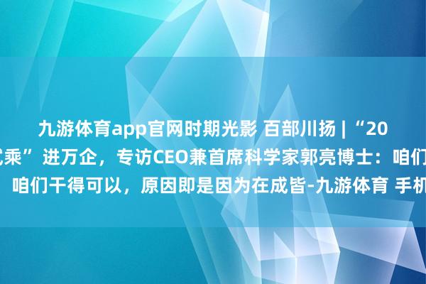 九游体育app官网时期光影 百部川扬 | “2026年，成皆造翱游汽车试乘” 进万企，专访CEO兼首席科学家郭亮博士：咱们干得可以，原因即是因为在成皆-九游体育 手机娱乐最全平台 登录入口