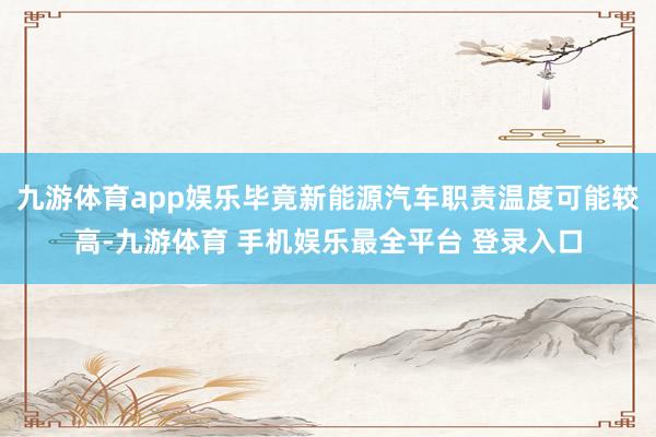 九游体育app娱乐毕竟新能源汽车职责温度可能较高-九游体育 手机娱乐最全平台 登录入口