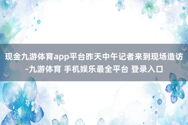现金九游体育app平台昨天中午记者来到现场造访-九游体育 手机娱乐最全平台 登录入口