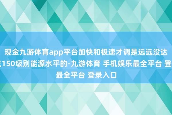 现金九游体育app平台加快和极速才调是远远没达到主流150级别能源水平的-九游体育 手机娱乐最全平台 登录入口