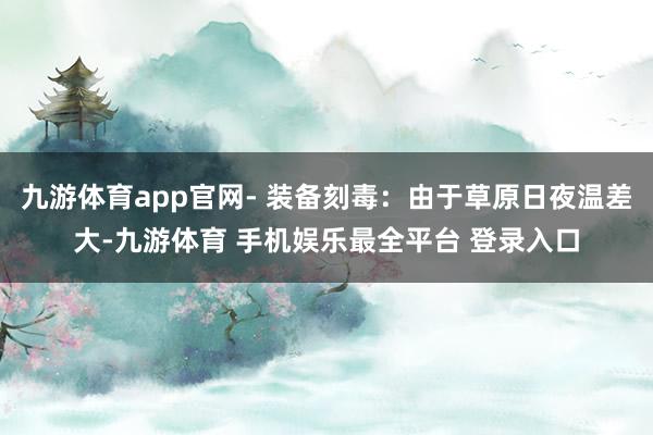 九游体育app官网- 装备刻毒：由于草原日夜温差大-九游体育 手机娱乐最全平台 登录入口