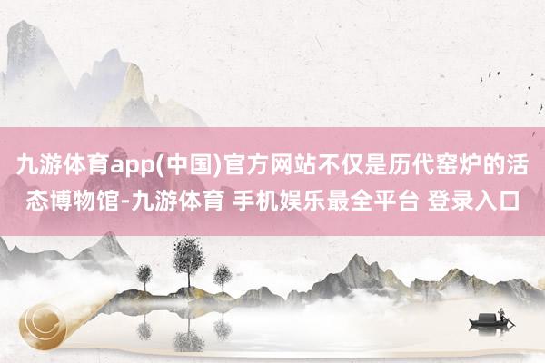 九游体育app(中国)官方网站不仅是历代窑炉的活态博物馆-九游体育 手机娱乐最全平台 登录入口