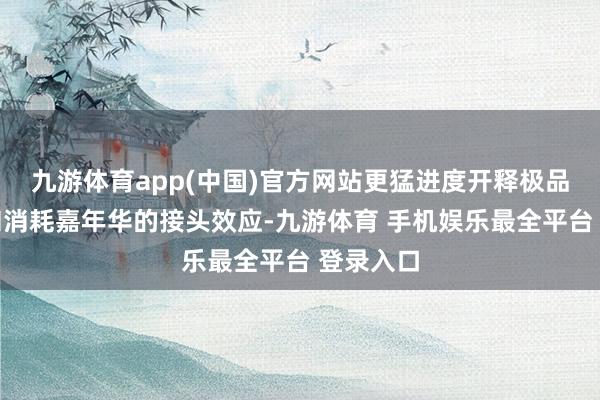九游体育app(中国)官方网站更猛进度开释极品消耗月和消耗嘉年华的接头效应-九游体育 手机娱乐最全平台 登录入口