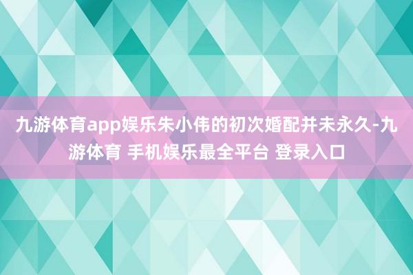 九游体育app娱乐朱小伟的初次婚配并未永久-九游体育 手机娱乐最全平台 登录入口