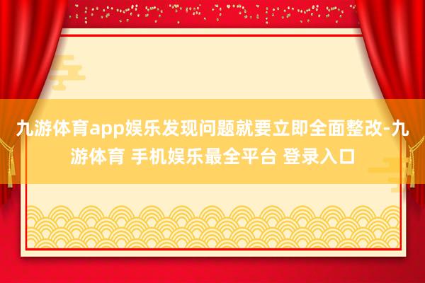九游体育app娱乐发现问题就要立即全面整改-九游体育 手机娱乐最全平台 登录入口