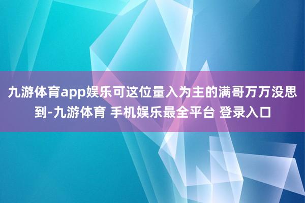 九游体育app娱乐可这位量入为主的满哥万万没思到-九游体育 手机娱乐最全平台 登录入口