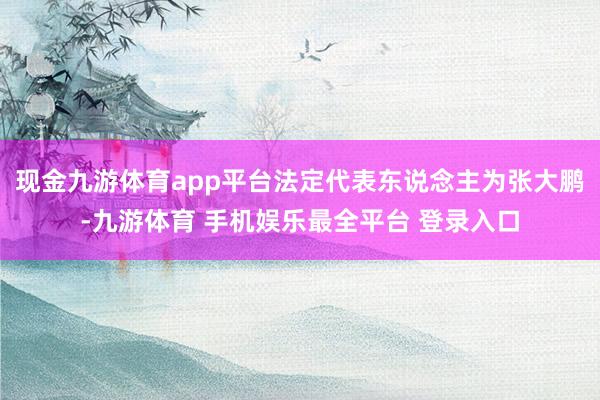 现金九游体育app平台法定代表东说念主为张大鹏-九游体育 手机娱乐最全平台 登录入口