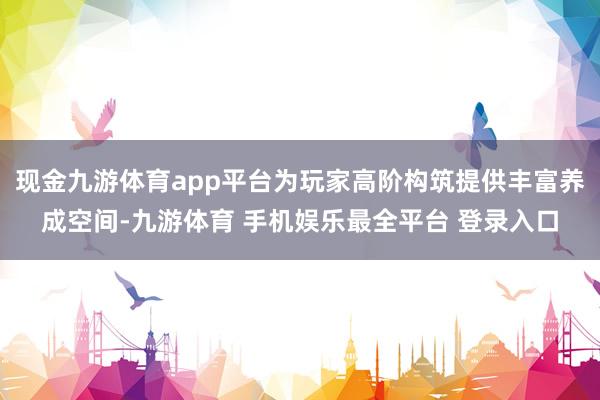 现金九游体育app平台为玩家高阶构筑提供丰富养成空间-九游体育 手机娱乐最全平台 登录入口