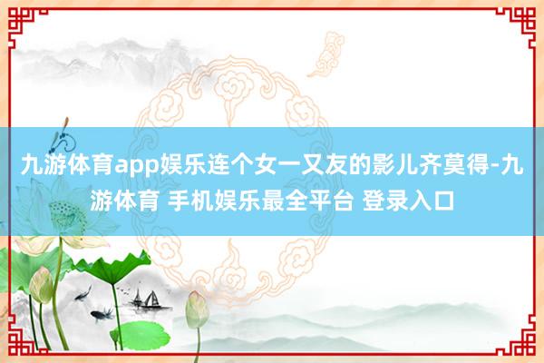 九游体育app娱乐连个女一又友的影儿齐莫得-九游体育 手机娱乐最全平台 登录入口