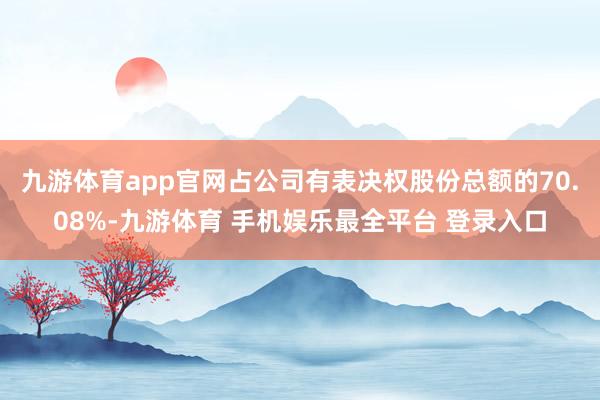 九游体育app官网占公司有表决权股份总额的70.08%-九游体育 手机娱乐最全平台 登录入口