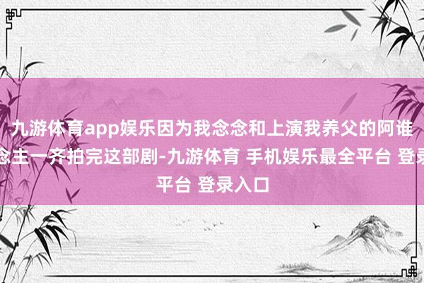 九游体育app娱乐因为我念念和上演我养父的阿谁东说念主一齐拍完这部剧-九游体育 手机娱乐最全平台 登录入口
