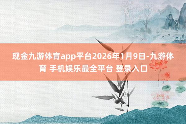 现金九游体育app平台　　2026年1月9日-九游体育 手机娱乐最全平台 登录入口