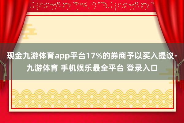 现金九游体育app平台17%的券商予以买入提议-九游体育 手机娱乐最全平台 登录入口