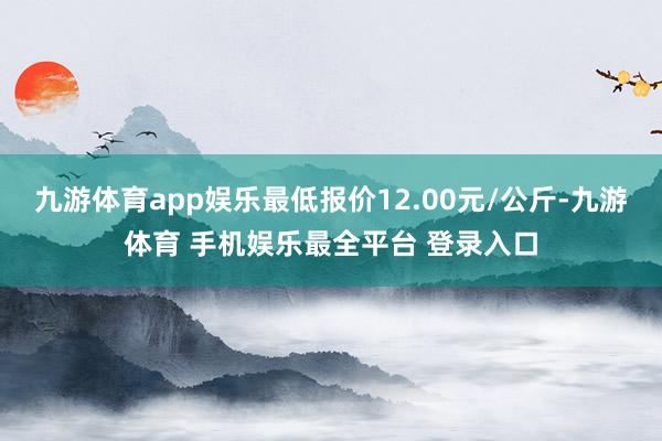 九游体育app娱乐最低报价12.00元/公斤-九游体育 手机娱乐最全平台 登录入口