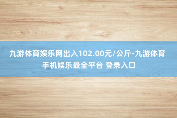 九游体育娱乐网出入102.00元/公斤-九游体育 手机娱乐最全平台 登录入口