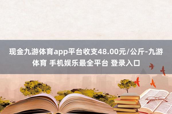现金九游体育app平台收支48.00元/公斤-九游体育 手机娱乐最全平台 登录入口