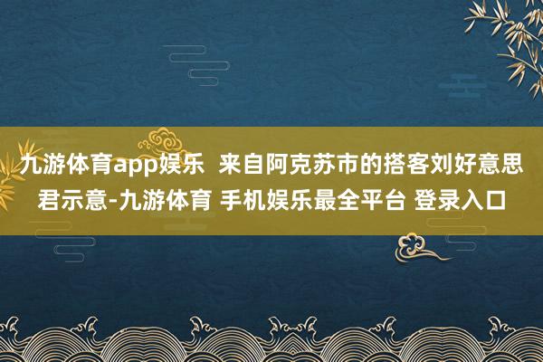 九游体育app娱乐  来自阿克苏市的搭客刘好意思君示意-九游体育 手机娱乐最全平台 登录入口