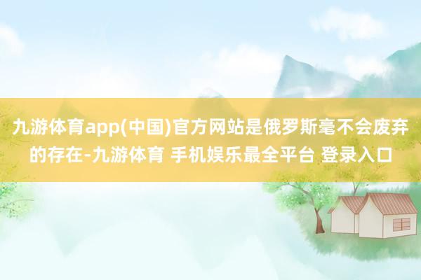 九游体育app(中国)官方网站是俄罗斯毫不会废弃的存在-九游体育 手机娱乐最全平台 登录入口