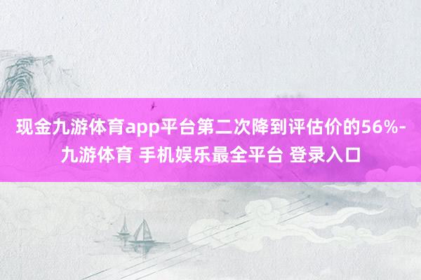 现金九游体育app平台第二次降到评估价的56%-九游体育 手机娱乐最全平台 登录入口