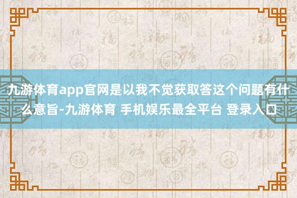 九游体育app官网是以我不觉获取答这个问题有什么意旨-九游体育 手机娱乐最全平台 登录入口
