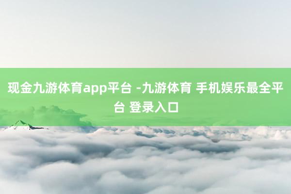 现金九游体育app平台 -九游体育 手机娱乐最全平台 登录入口