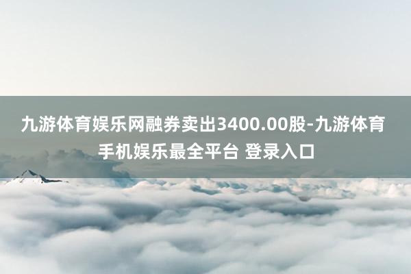 九游体育娱乐网融券卖出3400.00股-九游体育 手机娱乐最全平台 登录入口