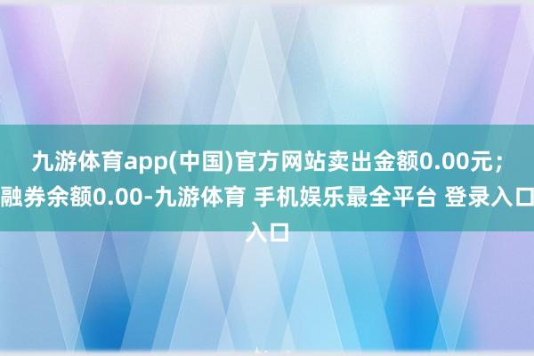 九游体育app(中国)官方网站卖出金额0.00元；融券余额0.00-九游体育 手机娱乐最全平台 登录入口