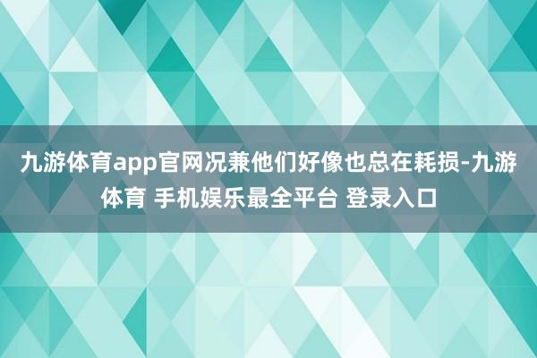 九游体育app官网况兼他们好像也总在耗损-九游体育 手机娱乐最全平台 登录入口