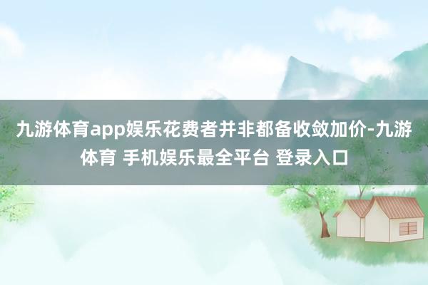 九游体育app娱乐花费者并非都备收敛加价-九游体育 手机娱乐最全平台 登录入口