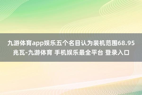 九游体育app娱乐五个名目认为装机范围68.95兆瓦-九游体育 手机娱乐最全平台 登录入口