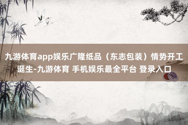 九游体育app娱乐广隆纸品（东志包装）情势开工诞生-九游体育 手机娱乐最全平台 登录入口