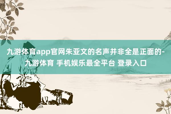 九游体育app官网朱亚文的名声并非全是正面的-九游体育 手机娱乐最全平台 登录入口