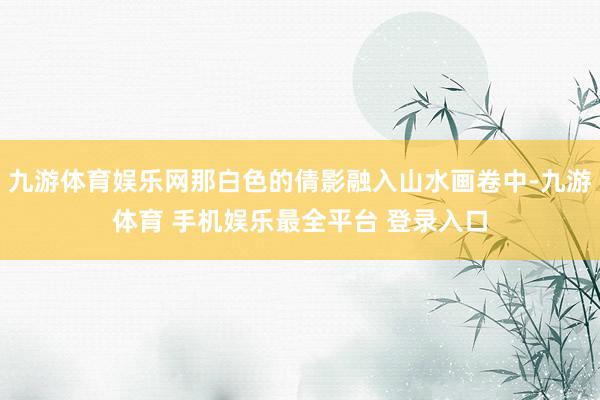 九游体育娱乐网那白色的倩影融入山水画卷中-九游体育 手机娱乐最全平台 登录入口