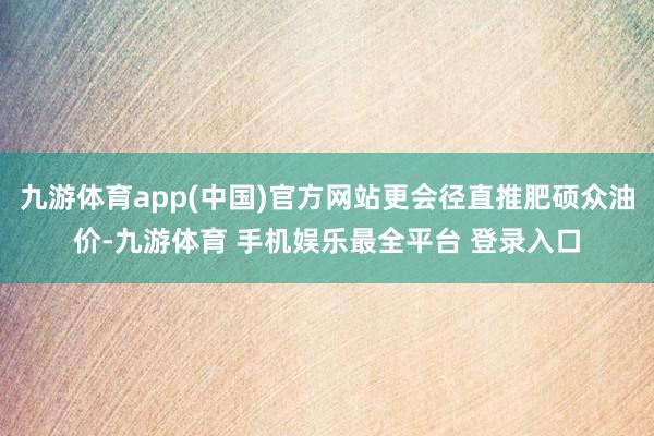 九游体育app(中国)官方网站更会径直推肥硕众油价-九游体育 手机娱乐最全平台 登录入口