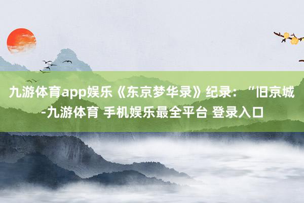 九游体育app娱乐《东京梦华录》纪录：“旧京城-九游体育 手机娱乐最全平台 登录入口