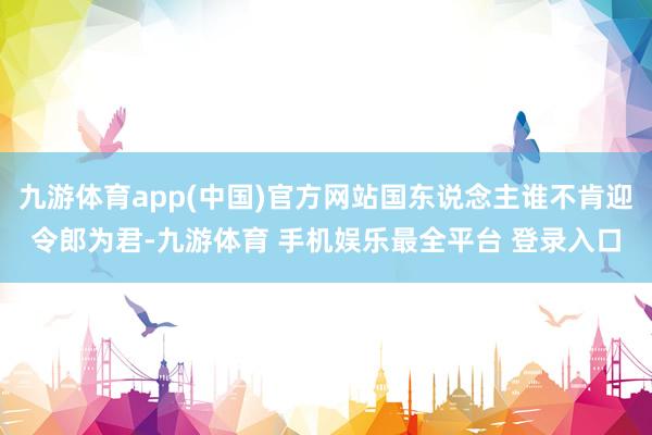 九游体育app(中国)官方网站国东说念主谁不肯迎令郎为君-九游体育 手机娱乐最全平台 登录入口