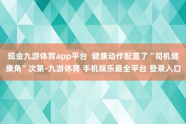 现金九游体育app平台  健康动作配置了“司机健康角”次第-九游体育 手机娱乐最全平台 登录入口