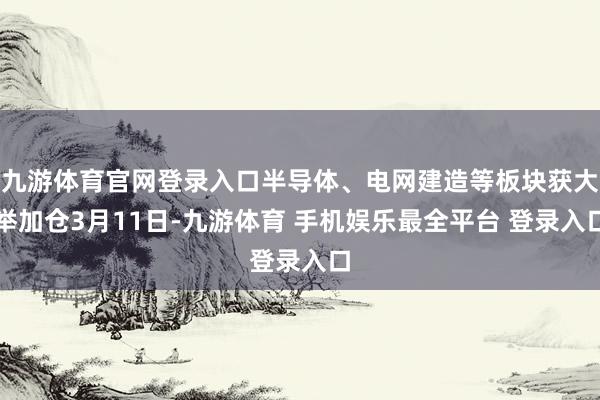 九游体育官网登录入口　　半导体、电网建造等板块获大举加仓　　3月11日-九游体育 手机娱乐最全平台 登录入口