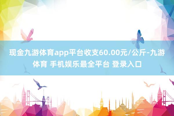 现金九游体育app平台收支60.00元/公斤-九游体育 手机娱乐最全平台 登录入口