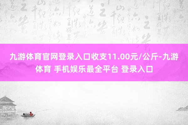 九游体育官网登录入口收支11.00元/公斤-九游体育 手机娱乐最全平台 登录入口